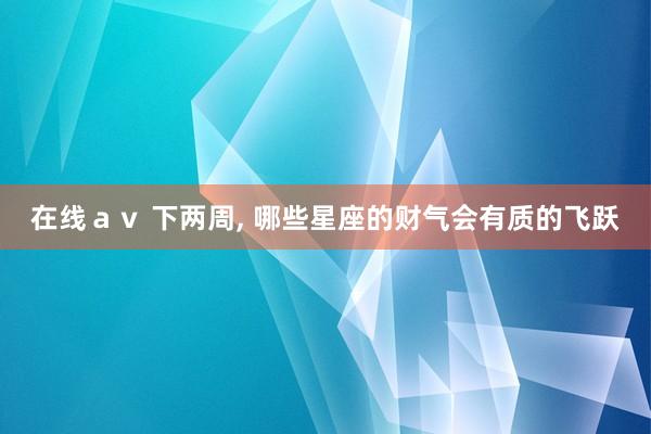 在线ａｖ 下两周, 哪些星座的财气会有质的飞跃