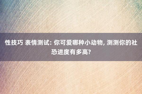 性技巧 表情测试: 你可爱哪种小动物, 测测你的社恐进度有多高?