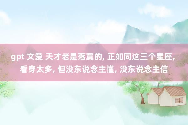gpt 文爱 天才老是落寞的, 正如同这三个星座, 看穿太多, 但没东说念主懂, 没东说念主信