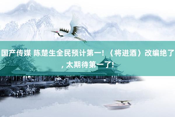国产传媒 陈楚生全民预计第一! 〈将进酒〉改编绝了, 太期待第一了!
