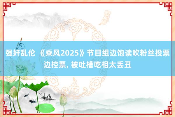 强奸乱伦 《乘风2025》节目组边饱读吹粉丝投票边控票， 被吐槽吃相太丢丑