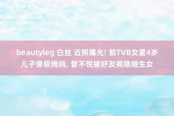 beautyleg 白丝 近照曝光! 前TVB女星4岁儿子像极姆妈， 曾不悦被好友揭隐婚生女