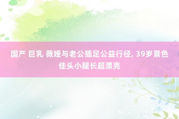 国产 巨乳 薇娅与老公插足公益行径， 39岁景色佳头小腿长超漂亮