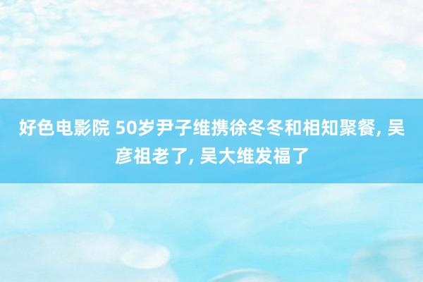 好色电影院 50岁尹子维携徐冬冬和相知聚餐, 吴彦祖老了, 吴大维发福了