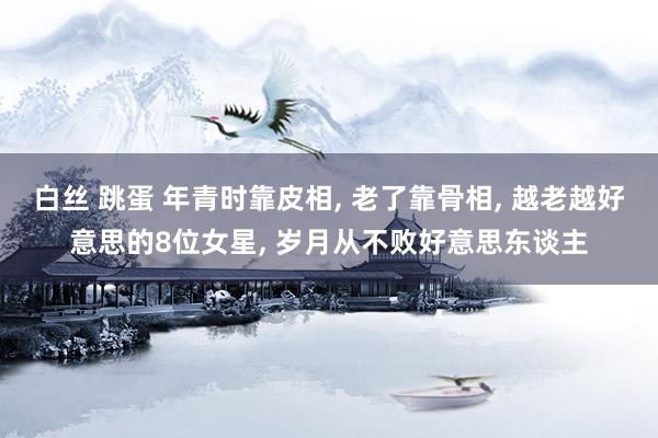 白丝 跳蛋 年青时靠皮相， 老了靠骨相， 越老越好意思的8位女星， 岁月从不败好意思东谈主