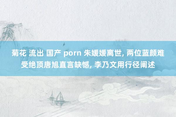 菊花 流出 国产 porn 朱媛媛离世， 两位蓝颜难受绝顶唐旭直言缺憾， 李乃文用行径阐述