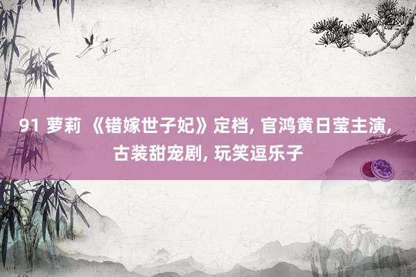 91 萝莉 《错嫁世子妃》定档， 官鸿黄日莹主演， 古装甜宠剧， 玩笑逗乐子