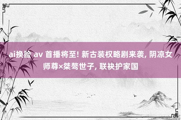 ai换脸 av 首播将至! 新古装权略剧来袭， 阴凉女师尊×桀骜世子， 联袂护家国