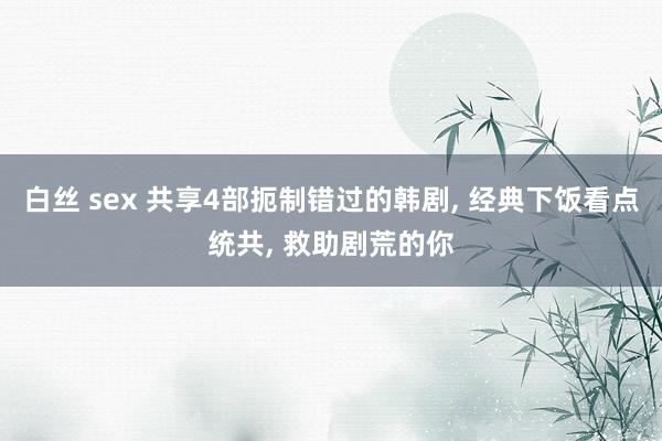 白丝 sex 共享4部扼制错过的韩剧， 经典下饭看点统共， 救助剧荒的你