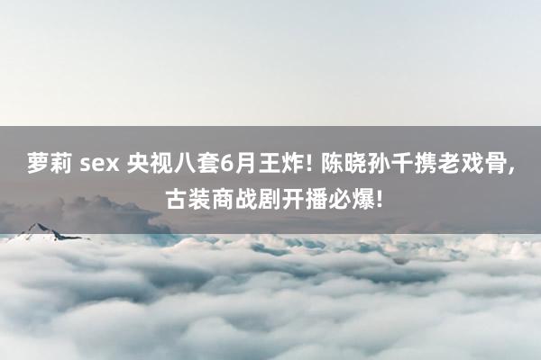 萝莉 sex 央视八套6月王炸! 陈晓孙千携老戏骨， 古装商战剧开播必爆!