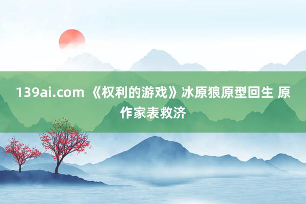 139ai.com 《权利的游戏》冰原狼原型回生 原作家表救济