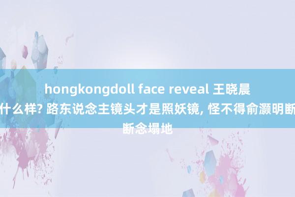 hongkongdoll face reveal 王晓晨履行长什么样? 路东说念主镜头才是照妖镜， 怪不得俞灏明断念塌地