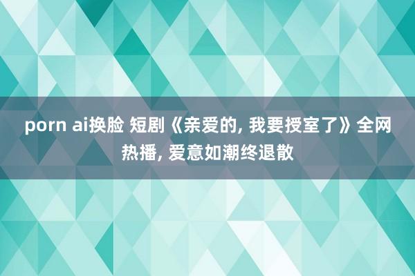 porn ai换脸 短剧《亲爱的， 我要授室了》全网热播， 爱意如潮终退散