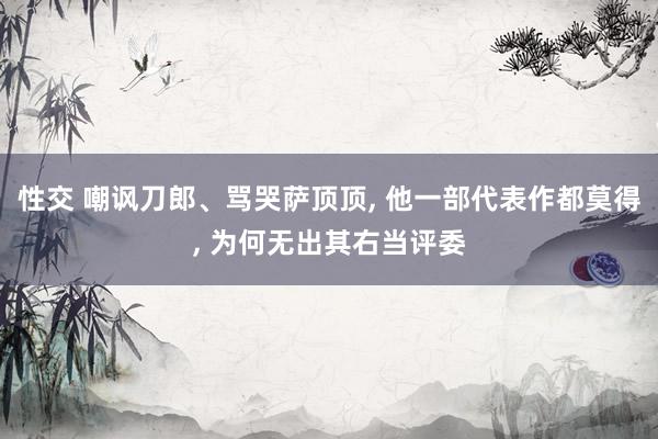 性交 嘲讽刀郎、骂哭萨顶顶， 他一部代表作都莫得， 为何无出其右当评委