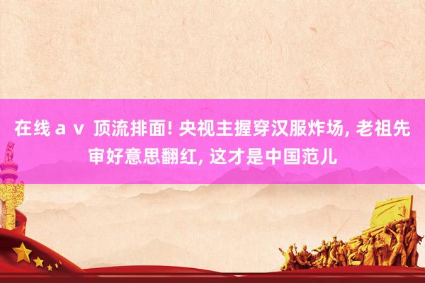 在线ａｖ 顶流排面! 央视主握穿汉服炸场, 老祖先审好意思翻红, 这才是中国范儿