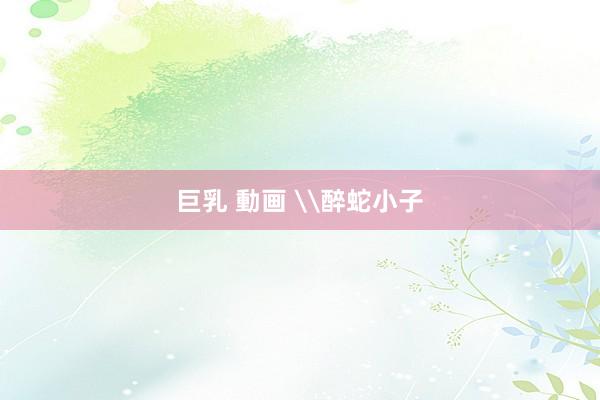巨乳 動画 \醉蛇小子