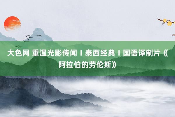大色网 重温光影传闻Ⅰ泰西经典Ⅰ国语译制片《阿拉伯的劳伦斯》