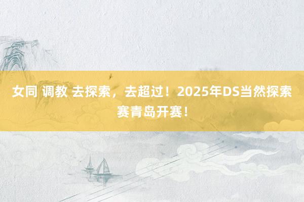 女同 调教 去探索，去超过！2025年DS当然探索赛青岛开赛！