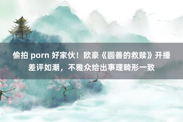 偷拍 porn 好家伙！欧豪《圆善的救赎》开播差评如潮，不雅众给出事理畸形一致