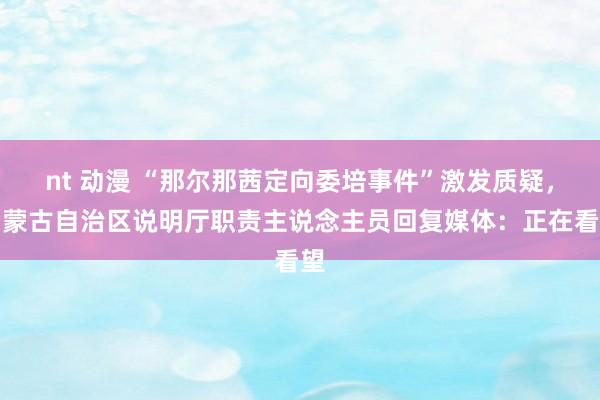 nt 动漫 “那尔那茜定向委培事件”激发质疑，内蒙古自治区说明厅职责主说念主员回复媒体：正在看望