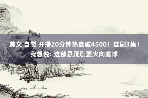 美女 自慰 开播20分钟热度破4500！连刷3集！我想说: 这部悬疑剧要火向寰球