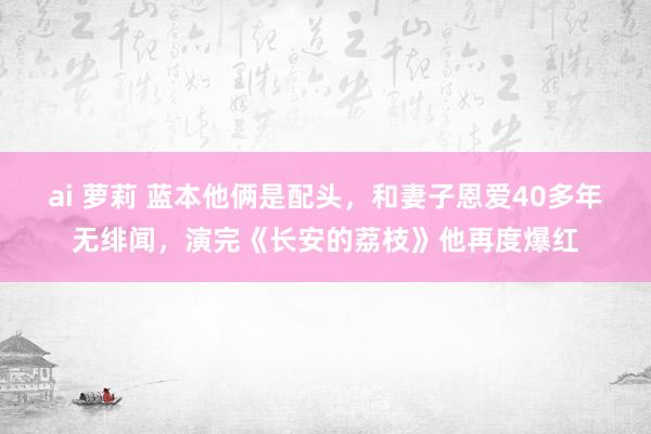ai 萝莉 蓝本他俩是配头，和妻子恩爱40多年无绯闻，演完《长安的荔枝》他再度爆红