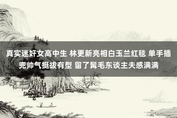 真实迷奸女高中生 林更新亮相白玉兰红毯 单手插兜帅气挺拔有型 留了髯毛东谈主夫感满满