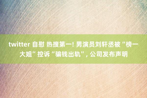 twitter 自慰 热搜第一! 男演员刘轩丞被“榜一大姐”控诉“骗钱出轨”， 公司发布声明