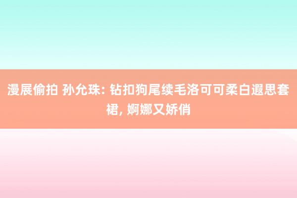 漫展偷拍 孙允珠: 钻扣狗尾续毛洛可可柔白遐思套裙， 婀娜又娇俏