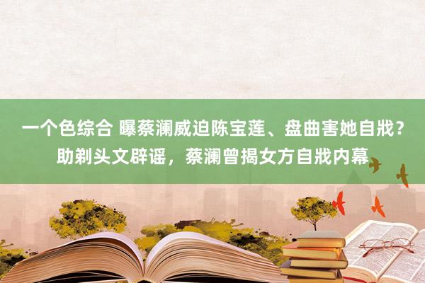 一个色综合 曝蔡澜威迫陈宝莲、盘曲害她自戕？助剃头文辟谣，蔡澜曾揭女方自戕内幕