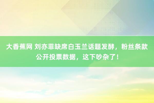 大香蕉网 刘亦菲缺席白玉兰话题发酵，粉丝条款公开投票数据，这下吵杂了！
